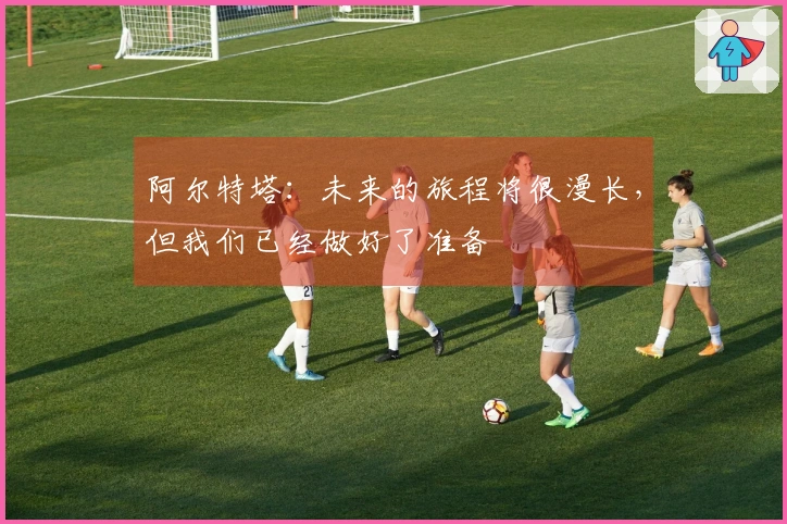 阿尔特塔：未来的旅程将很漫长，但我们已经做好了准备