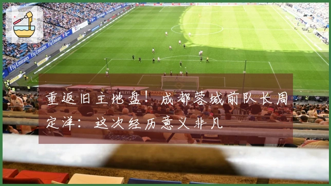 重返旧主地盘！成都蓉城前队长周定洋：这次经历意义非凡