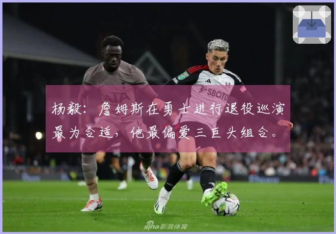 杨毅：詹姆斯在勇士进行退役巡演最为合适，他最偏爱三巨头组合。