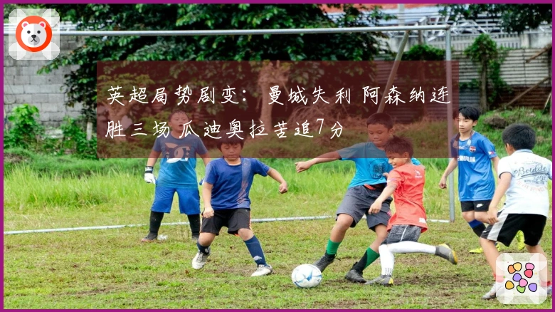 英超局势剧变：曼城失利 阿森纳连胜三场 瓜迪奥拉苦追7分
