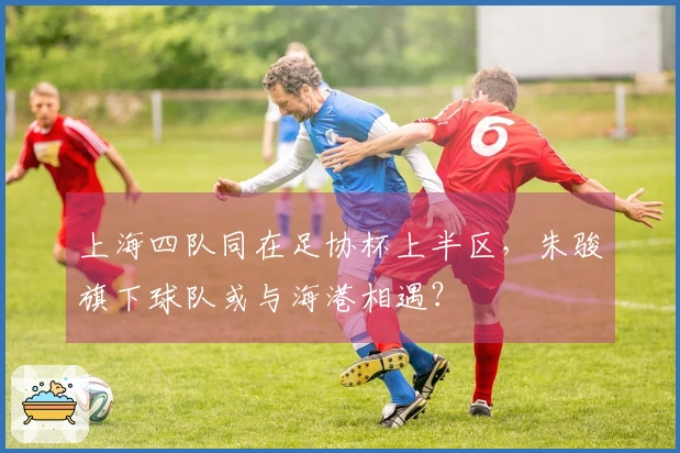 上海四队同在足协杯上半区，朱骏旗下球队或与海港相遇？