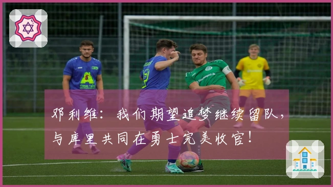 邓利维：我们期望追梦继续留队，与库里共同在勇士完美收官！