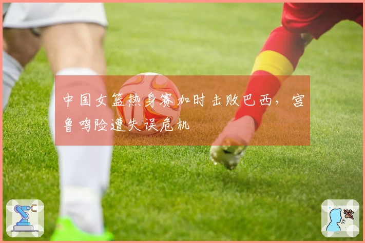 中国女篮热身赛加时击败巴西，宫鲁鸣险遭失误危机