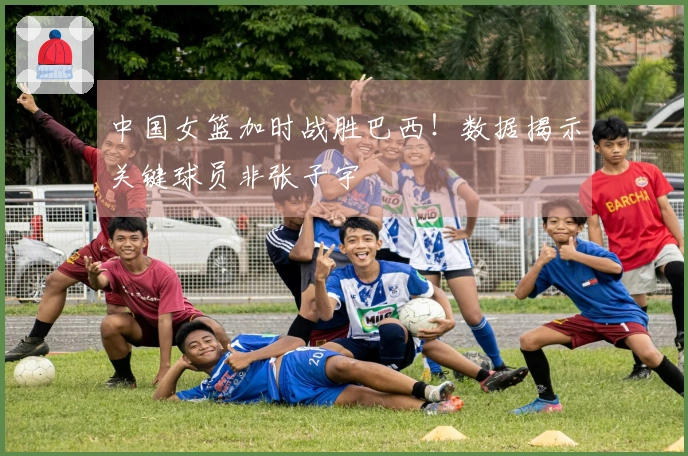 中国女篮加时战胜巴西!数据揭示关键球员非张子宇