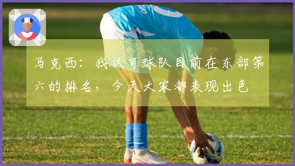 马克西：我认可球队目前在东部第六的排名，今天大家都表现出色