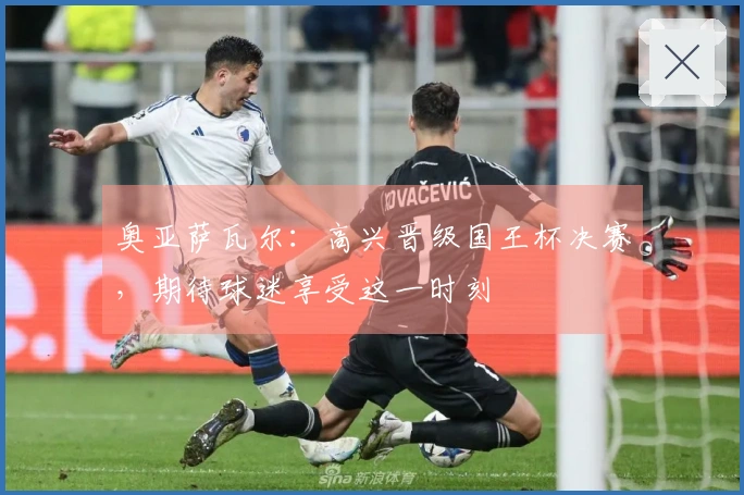 奥亚萨瓦尔：高兴晋级国王杯决赛，期待球迷享受这一时刻