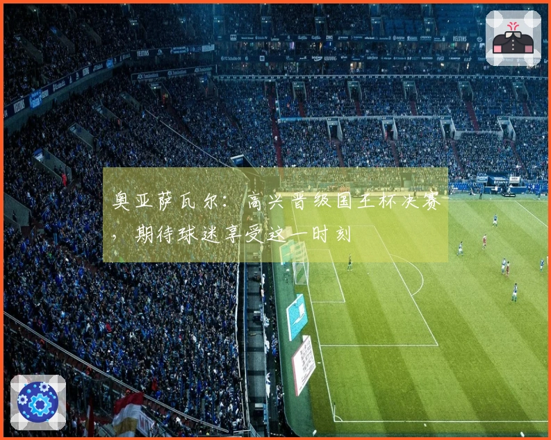 奥亚萨瓦尔：高兴晋级国王杯决赛，期待球迷享受这一时刻