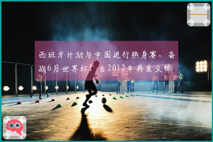 西班牙计划与中国进行热身赛，备战6月世界杯！自2012年再度交锋