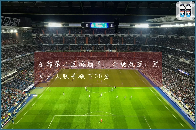 东部第二区域崩溃：全场沉寂，黑马三人联手砍下56分