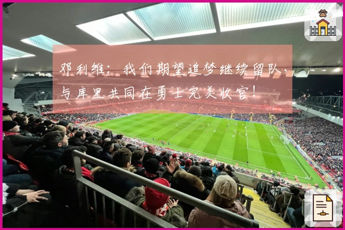邓利维：我们期望追梦继续留队，与库里共同在勇士完美收官！
