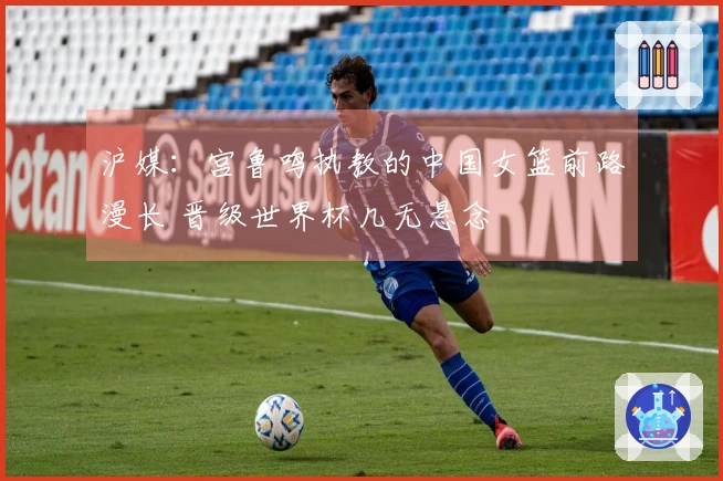 沪媒：宫鲁鸣执教的中国女篮前路漫长 晋级世界杯几无悬念