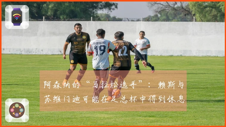 阿森纳的“马拉松选手”：赖斯与苏维门迪可能在足总杯中得到休息