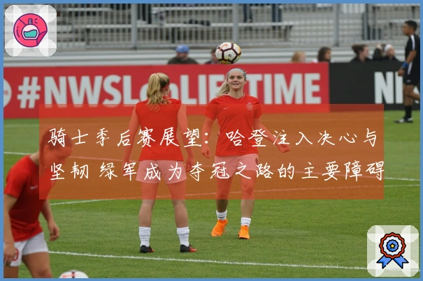 骑士季后赛展望：哈登注入决心与坚韧 绿军成为夺冠之路的主要障碍