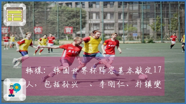韩媒：韩国世界杯阵容基本敲定17人，包括孙兴慜、李刚仁、朴镇燮