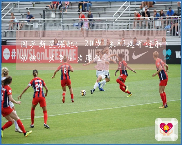 国乒新星崛起：20岁1米83选手连胜劲敌，力争主力席位！