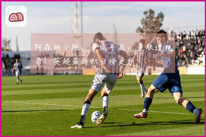 阿森纳小胜，曼城平局，曼联遭绝杀！英超最新积分榜更新
