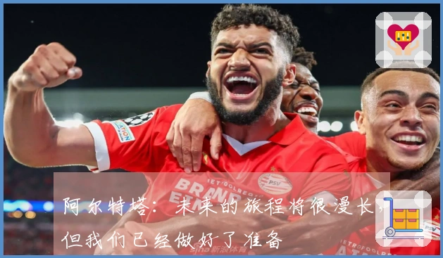 阿尔特塔：未来的旅程将很漫长，但我们已经做好了准备