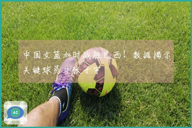 中国女篮加时战胜巴西！数据揭示关键球员非张子宇