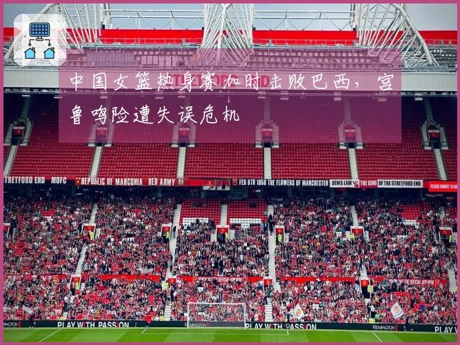 中国女篮热身赛加时击败巴西，宫鲁鸣险遭失误危机