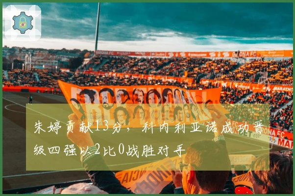 朱婷贡献13分，科内利亚诺成功晋级四强以2比0战胜对手