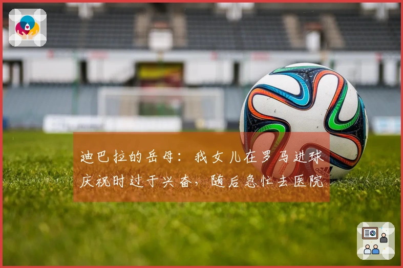 迪巴拉的岳母：我女儿在罗马进球庆祝时过于兴奋，随后急忙去医院分娩