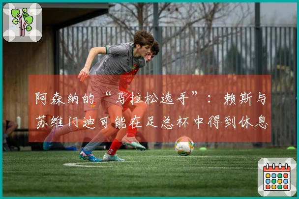 阿森纳的“马拉松选手”：赖斯与苏维门迪可能在足总杯中得到休息